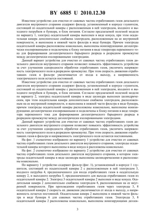 BY 6885 U 2010.12.30
3
Известное устройство для очистки от сажевых частиц отработавших газов дизельного
двигателя внутреннего сгорания содержит фильтр, установленный в корпусе глушителя,
состоящий из осадительной камеры с расположенным в ней электродом, входного и вы-
ходного патрубков и бункера, и блок питания. Согласно предлагаемой полезной модели
по варианту 1, электрод осадительной камеры выполнен в виде конуса, при этом осади-
тельная камера дополнительно снабжена электродом, расположенным на ее внутренней
поверхности, и выполнена в нижней части фильтра в виде бункера. Причем электроды
осадительной камеры расположены коаксиально, выполнены ионизирующими диэлектри-
чески изолированными и подключены к блоку питания в виде генератора переменного то-
ка для формирования диэлектрического барьерного разряда в разрядном промежутке
между диэлектрически изолированными электродами.
Данный вариант устройства для очистки от сажевых частиц отработавших газов ди-
зельного двигателя внутреннего сгорания позволяет повысить эффективность устройства
за счет улучшения однородности обработки отработавших газов, увеличить напряжен-
ность электрического поля в разрядном промежутке. При этом скорость движения отрабо-
тавших газов в фильтре увеличивается от входа к выходу, а напряженность
электрического поля остается постоянной.
Известное устройство для очистки от сажевых частиц отработавших газов дизельного
двигателя внутреннего сгорания содержит фильтр, установленный в корпусе глушителя,
состоящий из осадительной камеры с расположенным в ней электродом, входного и вы-
ходного патрубков и бункера, и блок питания. Согласно предлагаемой полезной модели
по варианту 2, электрод осадительной камеры в виде цилиндра выполнен цилиндриче-
ским, при этом осадительная камера дополнительно снабжена электродом, расположен-
ным на ее внутренней поверхности, и выполнена в нижней части фильтра в виде бункера,
причем электроды осадительной камеры расположены коаксиально, выполнены ионизи-
рующими диэлектрически изолированными и подключены к блоку питания в виде генера-
тора переменного тока для формирования диэлектрического барьерного разряда в
разрядном промежутке между диэлектрически изолированными электродами.
Данный вариант устройства для очистки от сажевых частиц отработавших газов ди-
зельного двигателя внутреннего сгорания позволяет повысить эффективность устройства
за счет улучшения однородности обработки отработавших газов, увеличить напряжен-
ность электрического поля в разрядном промежутке. При этом скорость движения отрабо-
тавших газов в фильтре и напряженность электрического поля остаются постоянными.
На фиг. 1 схематично изображено по варианту 1 устройство для очистки от сажевых
частиц отработавших газов дизельного двигателя внутреннего сгорания, электроды осади-
тельной камеры которого выполнены в виде конуса и распложены коаксиально.
На фиг. 2 схематично изображено по варианту 2 устройство для очистки от сажевых
частиц отработавших газов дизельного двигателя внутреннего сгорания, в котором элек-
троды осадительной камеры в виде цилиндра выполнены цилиндрическими и расположе-
ны коаксиально.
По варианту 1 устройство содержит фильтр (фиг. 1), установленный в корпусе 1 глу-
шителя, состоящий из осадительной камеры 2 с расположенным в ней электродом 3,
входного патрубка 4, предназначенного для входа отработавших газов в осадительную
камеру 2, и выходного патрубка 5, предназначенного для выхода отработавших газов из
осадительной камеры 2. Электрод 3 осадительной камеры 2 выполнен в виде конуса. Оса-
дительная камера 2 дополнительно снабжена электродом 8, расположенным на ее внут-
ренней поверхности. При прохождении отработавших газов через электроды 3, 8
осадительной камеры 2 скорость их движения увеличивается от входа к выходу, а напря-
женность остается постоянной. Осадительная камера 2 выполнена в нижней части филь-
тра в виде бункера 6 для сажевых частиц отработавших газов. Электроды 3, 8
осадительной камеры 2 расположены коаксиально, выполнены ионизирующими диэлек-
 