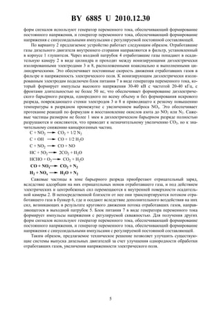 BY 6885 U 2010.12.30
5
форм сигналов используют генератор переменного тока, обеспечивающий формирование
постоянного напряжения, и генератор переменного тока, обеспечивающий формирование
напряжения с синусоидальными импульсами с регулируемой постоянной составляющей.
По варианту 2 предлагаемое устройство работает следующим образом. Отработавшие
газы дизельного двигателя внутреннего сгорания направляются в фильтр, установленный
в корпусе 1 глушителя. Через входной патрубок 4 отработавшие газы попадают в осади-
тельную камеру 2 в виде цилиндра и проходят между ионизирующими диэлектрически
изолированными электродами 3 и 8, расположенными коаксиально и выполненными ци-
линдрическими. Это обеспечивает постоянные скорость движения отработавших газов в
фильтре и напряженность электрического поля. К ионизирующим диэлектрически изоли-
рованным электродам подключен блок питания 7 в виде генератора переменного тока, ко-
торый формирует импульсы высокого напряжения 30-40 кВ с частотой 20-40 кГц, с
фронтами длительностью не более 50 нс, что обеспечивает формирование диэлектриче-
ского барьерного разряда, однородного по всему объему и без формирования искрового
разряда, повреждающего стенки электродов 3 и 8 и приводящего к резкому повышению
температуры в разрядном промежутке с увеличением выброса NOx. Это обеспечивает
протекание реакций по формулам и восстановление окислов азота до NO2 или N2. Саже-
вые частицы размером не более 1 мкм в диэлектрическом барьерном разряде полностью
разрушаются и окисляются, что приводит к незначительному увеличению CO2, но к зна-
чительному снижению канцерогенных частиц.
C + NO2 CO2 + 1/2 N2
C + OH CO + 1/2 H2O
C + NO2 CO + NO
HC + 5O2 2CO2 + H2O
HCHO + O2 CO2 + H2O
CO + NOx CO2 + N2
H2 + NOx H2O + N2
Сажевые частицы в зоне барьерного разряда приобретают отрицательный заряд,
вследствие адсорбции на них отрицательных ионов отработавшего газа, и под действием
электрических и центробежных сил перемещаются к внутренней поверхности осадитель-
ной камеры 2. В непосредственной близости от нее они транспортируются потоком отра-
ботавшего газа в бункер 6, где и оседают вследствие дополнительного воздействия на них
сил, возникающих в результате кругового движения потока отработавших газов, направ-
ляющегося в выходной патрубок 5. Блок питания 7 в виде генератора переменного тока
формирует импульсы напряжения с регулируемой скважностью. Для получения других
форм сигналов используют генератор переменного тока, обеспечивающий формирование
постоянного напряжения, и генератор переменного тока, обеспечивающий формирование
напряжения с синусоидальными импульсами с регулируемой постоянной составляющей.
Таким образом, предлагаемое техническое решение позволяет улучшить существую-
щие системы выпуска дизельных двигателей за счет улучшения однородности обработки
отработавших газов, увеличения напряженности электрического поля.
 
