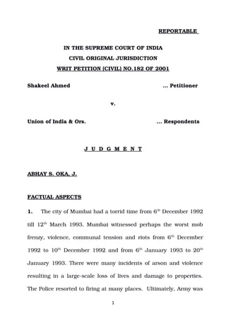 REPORTABLE
IN THE SUPREME COURT OF INDIA
CIVIL ORIGINAL JURISDICTION
WRIT PETITION (CIVIL) NO.182 OF 2001
Shakeel Ahmed … Petitioner
v.
Union of India & Ors. ... Respondents
J U D G M E N T
ABHAY S. OKA, J.
FACTUAL ASPECTS
1. The city of Mumbai had a torrid time from 6th
December 1992
till 12th
March 1993. Mumbai witnessed perhaps the worst mob
frenzy, violence, communal tension and riots from 6th
December
1992 to 10th
December 1992 and from 6th
January 1993 to 20th
January 1993. There were many incidents of arson and violence
resulting in a large­scale loss of lives and damage to properties.
The Police resorted to firing at many places. Ultimately, Army was
1
Digitally signed by
ASHA SUNDRIYAL
Date: 2022.11.04
17:15:24 IST
Reason:
Signature Not Verified
 