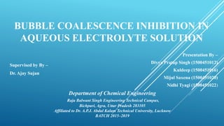 BUBBLE COALESCENCE INHIBITION IN
AQUEOUS ELECTROLYTE SOLUTION
Presentation By –
Divya Pratap Singh (1500451012)
Kuldeep (1500451016)
Mijul Saxena (1500451020)
Nidhi Tyagi (1500451022)
Supervised by By –
Dr. Ajay Sujan
Department of Chemical Engineering
Raja Balwant Singh Engineering Technical Campus,
Bichpuri, Agra, Uttar Pradesh 283105
Affiliated to Dr. A.P.J. Abdul Kalam Technical University, Lucknow
BATCH 2015–2019
 