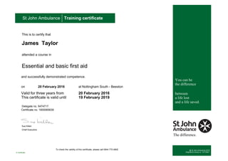 To check the validity of this certificate, please call 0844 770 4800
This is to certify that
James Taylor
attended a course in
Essential and basic first aid
and successfully demonstrated competence.
on 20 February 2016 at Nottingham South - Beeston
Valid for three years from 20 February 2016
This certificate is valid until 19 February 2019
Delegate no. 5474717
Certificate no. 1600065639
Sue Killen
Chief Executive
St John Ambulance Training certificate
You can be
the difference
between
a life lost
and a life saved.
The difference.
@ St John Ambulance 2016
Registered charity no. 1077265/1E-Certificate
 