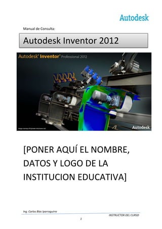 Manual de Consulta:


Autodesk Inventor 2012




[PONER AQUÍ EL NOMBRE,
DATOS Y LOGO DE LA
INSTITUCION EDUCATIVA]


Ing. Carlos Blas Iparraguirre
                                    INSTRUCTOR DEL CURSO
                                1
 