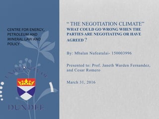 “ THE NEGOTIATION CLIMATE”
WHAT COULD GO WRONG WHEN THE
PARTIES ARE NEGOTIATING OR HAVE
AGREED ?
By: Mbalan Nufeatalai- 150003996
Presented to: Prof. Janeth Warden Fernandez,
and Cesar Romero
March 31, 2016
CENTRE FOR ENERGY,
PETROLEUM AND
MINERAL LAW AND
POLICY
 