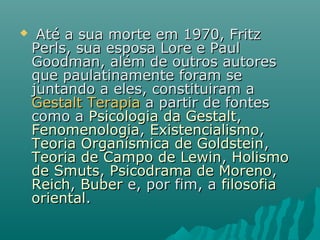  Até a sua morte em 1970, FritzAté a sua morte em 1970, Fritz
Perls, sua esposa Lore e PaulPerls, sua esposa Lore e Paul
Goodman, além de outros autoresGoodman, além de outros autores
que paulatinamente foram seque paulatinamente foram se
juntando a eles, constituiram ajuntando a eles, constituiram a
Gestalt TerapiaGestalt Terapia a partir de fontesa partir de fontes
como acomo a Psicologia da GestaltPsicologia da Gestalt,,
FenomenologiaFenomenologia,, ExistencialismoExistencialismo,,
Teoria Organísmica de GoldsteinTeoria Organísmica de Goldstein,,
Teoria de Campo de LewinTeoria de Campo de Lewin,, HolismoHolismo
de Smutsde Smuts,, Psicodrama de MorenoPsicodrama de Moreno,,
ReichReich,, BuberBuber e, por fim, ae, por fim, a filosofiafilosofia
orientaloriental..
 