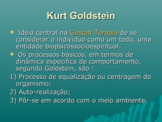 Kurt GoldsteinKurt Goldstein
 Idéia central naIdéia central na Gestalt TerapiaGestalt Terapia de sede se
considerar o indivíduo como um todo, umaconsiderar o indivíduo como um todo, uma
entidade biopsicossocioespiritual.entidade biopsicossocioespiritual.
 Os processos básicos, em termos deOs processos básicos, em termos de
dinâmica específica de comportamento,dinâmica específica de comportamento,
segundo Goldstein, são :segundo Goldstein, são :
1) Processo de equalização ou centragem do1) Processo de equalização ou centragem do
organismo;organismo;
2) Auto-realização;2) Auto-realização;
3) Pôr-se em acordo com o meio ambiente.3) Pôr-se em acordo com o meio ambiente.
 