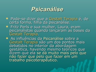 PsicanálisePsicanálise
 Pode-se dizer que aPode-se dizer que a Gestalt TerapiaGestalt Terapia é, deé, de
certa forma, filha da psicanálise.certa forma, filha da psicanálise.
 Fritz Perls e sua mulher, Laura, eramFritz Perls e sua mulher, Laura, eram
psicanalistas quando lançaram as bases dapsicanalistas quando lançaram as bases da
Gestalt TerapiaGestalt Terapia..
 As influências daAs influências da PsicanálisePsicanálise sobre asobre a
Gestalt TerapiaGestalt Terapia são um dos pontos maissão um dos pontos mais
debatidos no interior da abordagemdebatidos no interior da abordagem
gestáltica, havendo mesmo teóricos quegestáltica, havendo mesmo teóricos que
dizem que eladizem que ela se dá muito mais pelo quese dá muito mais pelo que
não fazer que pelo que fazer em umnão fazer que pelo que fazer em um
trabalho psicoterapêutico.trabalho psicoterapêutico.
 