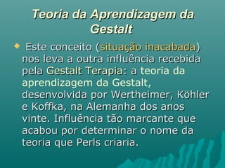 Teoria da Aprendizagem daTeoria da Aprendizagem da
GestaltGestalt
 Este conceito (Este conceito (situação inacabadasituação inacabada))
nos leva a outra influência recebidanos leva a outra influência recebida
pelapela Gestalt TerapiaGestalt Terapia: a: a teoria da
aprendizagem da Gestalt,
desenvolvida por Wertheimer, Köhlerdesenvolvida por Wertheimer, Köhler
e Koffka, na Alemanha dos anose Koffka, na Alemanha dos anos
vinte. Influência tão marcante quevinte. Influência tão marcante que
acabou por determinar o nome daacabou por determinar o nome da
teoria que Perls criaria.teoria que Perls criaria.
 