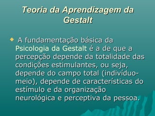 Teoria da Aprendizagem daTeoria da Aprendizagem da
GestaltGestalt
 A fundamentação básica daA fundamentação básica da
Psicologia da Gestalt é a de que aé a de que a
percepção depende da totalidade daspercepção depende da totalidade das
condições estimulantes, ou seja,condições estimulantes, ou seja,
depende do campo total (indivíduo-depende do campo total (indivíduo-
meio), depende de características domeio), depende de características do
estímulo e da organizaçãoestímulo e da organização
neurológica e perceptiva da pessoa.neurológica e perceptiva da pessoa.
 