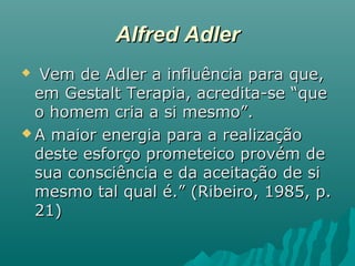 Alfred AdlerAlfred Adler
 Vem de Adler a influência para que,Vem de Adler a influência para que,
em Gestalt Terapia, acredita-se “queem Gestalt Terapia, acredita-se “que
o homem cria a si mesmo”.o homem cria a si mesmo”.
 A maior energia para a realizaçãoA maior energia para a realização
deste esforço prometeico provém dedeste esforço prometeico provém de
sua consciência e da aceitação de sisua consciência e da aceitação de si
mesmo tal qual é.” (Ribeiro, 1985, p.mesmo tal qual é.” (Ribeiro, 1985, p.
21)21)
 