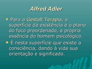Alfred AdlerAlfred Adler
 Para aPara a Gestalt TerapiaGestalt Terapia, a, a
superfície da existência é o planosuperfície da existência é o plano
do foco preordenado, a própriado foco preordenado, a própria
essência do homem psicológico.essência do homem psicológico.
 É nesta superfície que existe aÉ nesta superfície que existe a
consciência, dando à vida suaconsciência, dando à vida sua
orientação e significado.orientação e significado.
 