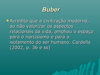 BuberBuber
 Acredita que a civilização moderna,Acredita que a civilização moderna,
ao não valorizar os aspectosao não valorizar os aspectos
relacionais da vida, ampliou o espaçorelacionais da vida, ampliou o espaço
para o narcisismo e para opara o narcisismo e para o
isolamento do ser humano. Cardellaisolamento do ser humano. Cardella
(2002, p. 36 e ss)(2002, p. 36 e ss)
 