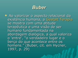 BuberBuber
 Ao valorizar o aspecto relacional daAo valorizar o aspecto relacional da
existência humana, aexistência humana, a Gestalt TerapiaGestalt Terapia
se mostra com uma atitudese mostra com uma atitude
terapêutica e uma visão de serterapêutica e uma visão de ser
humano fundamentada nahumano fundamentada na
abordagem dialógica, a qual valorizaabordagem dialógica, a qual valoriza
o ‘entre’, “o verdadeiro lugar e oo ‘entre’, “o verdadeiro lugar e o
berço do que acontece entre osberço do que acontece entre os
homens.” (Buber, cit. em Hycner,homens.” (Buber, cit. em Hycner,
1997, p. 29)1997, p. 29)
 