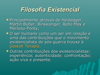 Filosofia ExistencialFilosofia Existencial
 Principalmente através de Heidegger,Principalmente através de Heidegger,
Martin Buber, Binswanger, Rollo May eMartin Buber, Binswanger, Rollo May e
Merleau-PontyMerleau-Ponty..
 O ser humano como um ser em relação éO ser humano como um ser em relação é
uma das contribuições que o movimentouma das contribuições que o movimento
existencialista do pós-guerra trouxe àexistencialista do pós-guerra trouxe à
Gestalt TerapiaGestalt Terapia..
 Outras contribuições dos existencialistas:Outras contribuições dos existencialistas:
experiência; autenticidade; confrontação;experiência; autenticidade; confrontação;
ação viva e presente.ação viva e presente.
 
