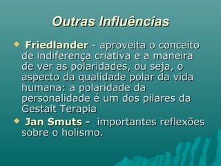Outras InfluênciasOutras Influências
 FriedlanderFriedlander - aproveita o conceito- aproveita o conceito
de indiferença criativa e a maneirade indiferença criativa e a maneira
de ver as polaridades, ou seja, ode ver as polaridades, ou seja, o
aspecto da qualidade polar da vidaaspecto da qualidade polar da vida
humana: a polaridade dahumana: a polaridade da
personalidade é um dos pilares dapersonalidade é um dos pilares da
Gestalt TerapiaGestalt Terapia
 Jan SmutsJan Smuts -- importantes reflexõesimportantes reflexões
sobre o holismo.sobre o holismo.
 