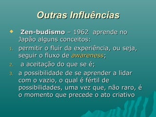 Outras InfluênciasOutras Influências
 Zen-budismoZen-budismo – 1962 aprende no– 1962 aprende no
Japão alguns conceitos:Japão alguns conceitos:
1.1. permitir o fluir da experiência, ou seja,permitir o fluir da experiência, ou seja,
seguir o fluxo deseguir o fluxo de awarenessawareness;;
2.2. a aceitação do que se é;a aceitação do que se é;
3.3. a possibilidade de se aprender a lidara possibilidade de se aprender a lidar
com o vazio, o qual é fértil decom o vazio, o qual é fértil de
possibilidades, uma vez que, não raro, épossibilidades, uma vez que, não raro, é
o momento que precede o ato criativoo momento que precede o ato criativo
 