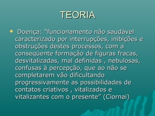  Doença: “funcionamento não saudávelDoença: “funcionamento não saudável
caracterizado por interrupções, inibições ecaracterizado por interrupções, inibições e
obstruções destes processos, com aobstruções destes processos, com a
conseqüente formação de figuras fracas,conseqüente formação de figuras fracas,
desvitalizadas, mal definidas , nebulosas,desvitalizadas, mal definidas , nebulosas,
confusas à percepção, que ao não seconfusas à percepção, que ao não se
completarem vão dificultandocompletarem vão dificultando
progressivamente as possibilidades deprogressivamente as possibilidades de
contatos criativos , vitalizados econtatos criativos , vitalizados e
vitalizantes com o presente” (Ciornai)vitalizantes com o presente” (Ciornai)
TEORIATEORIA
 
