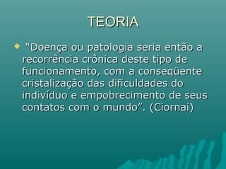  ““Doença ou patologia seria então aDoença ou patologia seria então a
recorrência crônica deste tipo derecorrência crônica deste tipo de
funcionamento, com a conseqüentefuncionamento, com a conseqüente
cristalização das dificuldades docristalização das dificuldades do
indivíduo e empobrecimento de seusindivíduo e empobrecimento de seus
contatos com o mundo”. (Ciornai)contatos com o mundo”. (Ciornai)
TEORIATEORIA
 