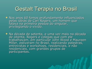  Nos anos 60 fomos profundamente influenciadosNos anos 60 fomos profundamente influenciados
pelas idéias de Carl Rogers, um homem quepelas idéias de Carl Rogers, um homem que
falava na primeira pessoa do singular,falava na primeira pessoa do singular,
privilegiando o vivido.privilegiando o vivido.
 Na década de setenta, e uma vez mais na décadaNa década de setenta, e uma vez mais na década
de oitenta, Rogers e colegas que com elede oitenta, Rogers e colegas que com ele
trabalhavam, em particular John Wood e Maureentrabalhavam, em particular John Wood e Maureen
Miller, estiveram no Brasil, realizando palestras,Miller, estiveram no Brasil, realizando palestras,
entrevistas e workshops, residenciais, e nãoentrevistas e workshops, residenciais, e não
residenciais, com grandes grupos deresidenciais, com grandes grupos de
participantes.participantes.
Gestalt Terapia no BrasilGestalt Terapia no Brasil
 