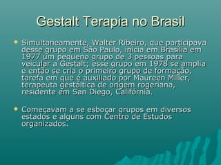  Simultaneamente, Walter Ribeiro, que participavaSimultaneamente, Walter Ribeiro, que participava
desse grupo em São Paulo, inicia em Brasília emdesse grupo em São Paulo, inicia em Brasília em
1977 um pequeno grupo de 3 pessoas para1977 um pequeno grupo de 3 pessoas para
veicular a Gestalt; esse grupo em 1978 se ampliaveicular a Gestalt; esse grupo em 1978 se amplia
e então se cria o primeiro grupo de formação,e então se cria o primeiro grupo de formação,
tarefa em que é auxiliado por Maureen Miller,tarefa em que é auxiliado por Maureen Miller,
terapeuta gestáltica de origem rogeriana,terapeuta gestáltica de origem rogeriana,
residente em San Diego, Califórnia.residente em San Diego, Califórnia.
 Começavam a se esboçar grupos em diversosComeçavam a se esboçar grupos em diversos
estados e alguns com Centro de Estudosestados e alguns com Centro de Estudos
organizados.organizados.
Gestalt Terapia no BrasilGestalt Terapia no Brasil
 