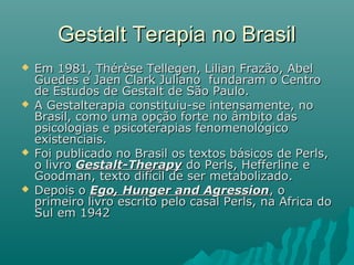 Gestalt Terapia no BrasilGestalt Terapia no Brasil
 Em 1981, Thérèse Tellegen, Lilian Frazão, AbelEm 1981, Thérèse Tellegen, Lilian Frazão, Abel
Guedes e Jaen Clark Juliano fundaram o CentroGuedes e Jaen Clark Juliano fundaram o Centro
de Estudos de Gestalt de São Paulo.de Estudos de Gestalt de São Paulo.
 A Gestalterapia constituiu-se intensamente, noA Gestalterapia constituiu-se intensamente, no
Brasil, como uma opção forte no âmbito dasBrasil, como uma opção forte no âmbito das
psicologias e psicoterapias fenomenológicopsicologias e psicoterapias fenomenológico
existenciais.existenciais.
 Foi publicado no Brasil os textos básicos de Perls,Foi publicado no Brasil os textos básicos de Perls,
o livroo livro Gestalt-TherapyGestalt-Therapy do Perls, Hefferline edo Perls, Hefferline e
Goodman, texto difícil de ser metabolizado.Goodman, texto difícil de ser metabolizado.
 Depois oDepois o Ego, Hunger and AgressionEgo, Hunger and Agression, o, o
primeiro livro escrito pelo casal Perls, na Africa doprimeiro livro escrito pelo casal Perls, na Africa do
Sul em 1942Sul em 1942
 