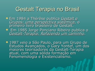 Gestalt Terapia no BrasilGestalt Terapia no Brasil
 Em 1984 a Thérèse publicaEm 1984 a Thérèse publica Gestalt eGestalt e
Grupos: uma perspectiva sistêmicaGrupos: uma perspectiva sistêmica, o, o
primeiro livro brasileiro de Gestalt.primeiro livro brasileiro de Gestalt.
 Em 1985 Jorge Ponciano Ribeiro publica oEm 1985 Jorge Ponciano Ribeiro publica o
Gestalt-Terapia: Refazendo um caminhoGestalt-Terapia: Refazendo um caminho..
 1987 veio a São Paulo, para um Grupo de1987 veio a São Paulo, para um Grupo de
Estudos Avançados, o Gary Yontef, um dosEstudos Avançados, o Gary Yontef, um dos
maiores teorisadores da Gestalt-Terapiamaiores teorisadores da Gestalt-Terapia
atual, com uma sólida formação ematual, com uma sólida formação em
Fenomenologia e Existencialismo.Fenomenologia e Existencialismo.
 