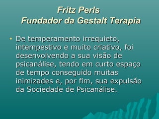 Fritz PerlsFritz Perls
Fundador da Gestalt TerapiaFundador da Gestalt Terapia
• De temperamento irrequieto,De temperamento irrequieto,
intempestivo e muito criativo, foiintempestivo e muito criativo, foi
desenvolvendo a sua visão dedesenvolvendo a sua visão de
psicanálise, tendo em curto espaçopsicanálise, tendo em curto espaço
de tempo conseguido muitasde tempo conseguido muitas
inimizades e, por fim, sua expulsãoinimizades e, por fim, sua expulsão
da Sociedade de Psicanálise.da Sociedade de Psicanálise.
 