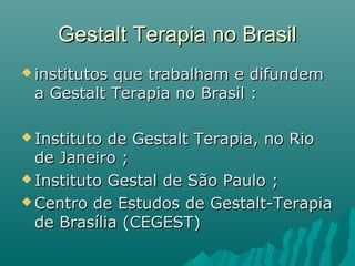 Gestalt Terapia no BrasilGestalt Terapia no Brasil
 institutos que trabalham e difundeminstitutos que trabalham e difundem
a Gestalt Terapia no Brasil :a Gestalt Terapia no Brasil :
 Instituto de Gestalt Terapia, no RioInstituto de Gestalt Terapia, no Rio
de Janeiro ;de Janeiro ;
 Instituto Gestal de São Paulo ;Instituto Gestal de São Paulo ;
 Centro de Estudos de Gestalt-TerapiaCentro de Estudos de Gestalt-Terapia
de Brasília (CEGEST)de Brasília (CEGEST)
 