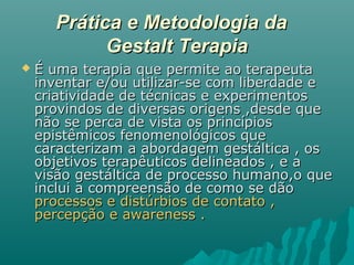 Prática e Metodologia daPrática e Metodologia da
Gestalt TerapiaGestalt Terapia
 É uma terapia que permite ao terapeutaÉ uma terapia que permite ao terapeuta
inventar e/ou utilizar-se com liberdade einventar e/ou utilizar-se com liberdade e
criatividade de técnicas e experimentoscriatividade de técnicas e experimentos
provindos de diversas origens ,desde queprovindos de diversas origens ,desde que
não se perca de vista os princípiosnão se perca de vista os princípios
epistêmicos fenomenológicos queepistêmicos fenomenológicos que
caracterizam a abordagem gestáltica , oscaracterizam a abordagem gestáltica , os
objetivos terapêuticos delineados , e aobjetivos terapêuticos delineados , e a
visão gestáltica de processo humano,o quevisão gestáltica de processo humano,o que
inclui a compreensão de como se dãoinclui a compreensão de como se dão
processos e distúrbios de contato ,processos e distúrbios de contato ,
percepção e awareness .percepção e awareness .
 