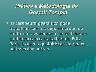 Prática e Metodologia daPrática e Metodologia da
Gestalt TerapiaGestalt Terapia
 O terapeuta gestáltico podeO terapeuta gestáltico pode
trabalhar com os experimentos detrabalhar com os experimentos de
contato e awareness que se fizeramcontato e awareness que se fizeram
conhecidos nos trabalhos de Fritzconhecidos nos trabalhos de Fritz
Perls e outros gestaltistas da época ,Perls e outros gestaltistas da época ,
ou inventar outros .ou inventar outros .
 
