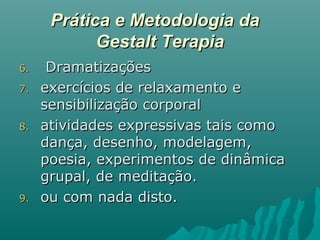 Prática e Metodologia daPrática e Metodologia da
Gestalt TerapiaGestalt Terapia
6.6. DramatizaçõesDramatizações
7.7. exercícios de relaxamento eexercícios de relaxamento e
sensibilização corporalsensibilização corporal
8.8. atividades expressivas tais comoatividades expressivas tais como
dança, desenho, modelagem,dança, desenho, modelagem,
poesia, experimentos de dinâmicapoesia, experimentos de dinâmica
grupal, de meditação.grupal, de meditação.
9.9. ou com nada disto.ou com nada disto.
 