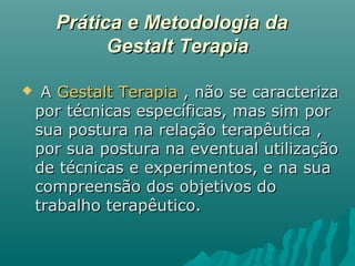 Prática e Metodologia daPrática e Metodologia da
Gestalt TerapiaGestalt Terapia
 AA Gestalt TerapiaGestalt Terapia , não se caracteriza, não se caracteriza
por técnicas específicas, mas sim porpor técnicas específicas, mas sim por
sua postura na relação terapêutica ,sua postura na relação terapêutica ,
por sua postura na eventual utilizaçãopor sua postura na eventual utilização
de técnicas e experimentos, e na suade técnicas e experimentos, e na sua
compreensão dos objetivos docompreensão dos objetivos do
trabalho terapêutico.trabalho terapêutico.
 