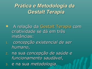 Prática e Metodologia daPrática e Metodologia da
Gestalt TerapiaGestalt Terapia
 A relação daA relação da Gestalt TerapiaGestalt Terapia comcom
criatividade se dá em trêscriatividade se dá em três
instâncias:instâncias:
1.1. concepção existencial de serconcepção existencial de ser
humanohumano,,
2.2. na suana sua concepção de saúde econcepção de saúde e
funcionamento saudávelfuncionamento saudável,,
3.3. e na suae na sua metodologiametodologia..
 