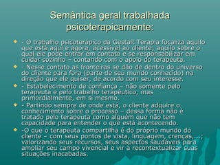Semântica geral trabalhadaSemântica geral trabalhada
psicoterapicamente:psicoterapicamente:
 - O trabalho psicoterápico da Gestalt Terapia focaliza aquilo- O trabalho psicoterápico da Gestalt Terapia focaliza aquilo
que está aqui e agora, acessível ao cliente; aquilo sobre oque está aqui e agora, acessível ao cliente; aquilo sobre o
qual ele pode entrar em contato e se responsabilizar emqual ele pode entrar em contato e se responsabilizar em
cuidar sozinho – contando com o apoio do terapeuta.cuidar sozinho – contando com o apoio do terapeuta.
 - Nesse contato as fronteiras se dão de dentro do universo- Nesse contato as fronteiras se dão de dentro do universo
do cliente para fora (parte de seu mundo conhecido) nado cliente para fora (parte de seu mundo conhecido) na
direção que ele quiser, de acordo com seu interesse.direção que ele quiser, de acordo com seu interesse.
 - Estabelecimento de confiança – não somente pelo- Estabelecimento de confiança – não somente pelo
terapeuta e pelo trabalho terapêutico, masterapeuta e pelo trabalho terapêutico, mas
primordialmente, em si mesmo.primordialmente, em si mesmo.
 - Partindo sempre de onde está, o cliente adquire o- Partindo sempre de onde está, o cliente adquire o
conhecimento sobre o processo – dessa forma não éconhecimento sobre o processo – dessa forma não é
tratado pelo terapeuta como alguém que não temtratado pelo terapeuta como alguém que não tem
capacidade para entender o que está acontecendo.capacidade para entender o que está acontecendo.
 -O que o terapeuta compartilha é do próprio mundo do-O que o terapeuta compartilha é do próprio mundo do
cliente – com seus pontos de vista, linguagem, crenças,...;cliente – com seus pontos de vista, linguagem, crenças,...;
valorizando seus recursos, seus aspectos saudáveis paravalorizando seus recursos, seus aspectos saudáveis para
ampliar seu campo vivencial e vir a recontextualizar suasampliar seu campo vivencial e vir a recontextualizar suas
situações inacabadas.situações inacabadas.
 