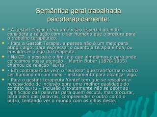 Semântica geral trabalhadaSemântica geral trabalhada
psicoterapicamente:psicoterapicamente:
 - A gestalt Terapia tem uma visão especial quando- A gestalt Terapia tem uma visão especial quando
considera a relação com o ser humano que a procura paraconsidera a relação com o ser humano que a procura para
o trabalho terapêutico.o trabalho terapêutico.
 - Para a Gestalt Terapia, a pessoa não é um meio para- Para a Gestalt Terapia, a pessoa não é um meio para
atingir algo: para expressar o quanto à terapia é boa, ouatingir algo: para expressar o quanto à terapia é boa, ou
envaidecer o ego do terapeuta.envaidecer o ego do terapeuta.
 - Na GT, a pessoa é o fim, é o que almejamos e para onde- Na GT, a pessoa é o fim, é o que almejamos e para onde
colocamos nossa atenção – Martin Buber (1878/1965)colocamos nossa atenção – Martin Buber (1878/1965)
chamou de relação “eu/tu”.chamou de relação “eu/tu”.
 - Em contrapartida vem o “eu/isso” que transforma o outro- Em contrapartida vem o “eu/isso” que transforma o outro
ser humano em um meio - instrumento para alcançar algo.ser humano em um meio - instrumento para alcançar algo.
 - Para o gestalt-terapeuta Yontef tem que se ressaltar a- Para o gestalt-terapeuta Yontef tem que se ressaltar a
necessidade de inclusão para uma melhor qualidade donecessidade de inclusão para uma melhor qualidade do
contato eu/tu – inclusão é exatamente não se deter aocontato eu/tu – inclusão é exatamente não se deter ao
significado das palavras para quem escuta, mas procurar,significado das palavras para quem escuta, mas procurar,
para além das palavras, compreender o outro como opara além das palavras, compreender o outro como o
outro, tentando ver o mundo com os olhos deste.outro, tentando ver o mundo com os olhos deste.
 