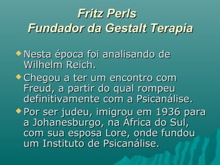 Fritz PerlsFritz Perls
Fundador da Gestalt TerapiaFundador da Gestalt Terapia
 Nesta época foi analisando deNesta época foi analisando de
Wilhelm Reich.Wilhelm Reich.
 Chegou a ter um encontro comChegou a ter um encontro com
Freud, a partir do qual rompeuFreud, a partir do qual rompeu
definitivamente com a Psicanálise.definitivamente com a Psicanálise.
 Por ser judeu, imigrou em 1936 paraPor ser judeu, imigrou em 1936 para
a Johanesburgo, na África do Sul,a Johanesburgo, na África do Sul,
com sua esposa Lore, onde fundoucom sua esposa Lore, onde fundou
um Instituto de Psicanálise.um Instituto de Psicanálise.
 