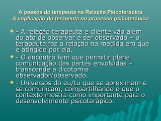 A pessoa do terapeuta na Relação PsicoterápicaA pessoa do terapeuta na Relação Psicoterápica
A implicação do terapeuta no processo psicoterápicoA implicação do terapeuta no processo psicoterápico
 - A relação terapeuta e cliente vão além- A relação terapeuta e cliente vão além
do ato de observar e ser observado – odo ato de observar e ser observado – o
terapeuta faz a relação na medida em queterapeuta faz a relação na medida em que
é atingido por ela.é atingido por ela.
 - O encontro tem que permitir plena- O encontro tem que permitir plena
comunicação das partes envolvidas –comunicação das partes envolvidas –
transcende a dicotomiatranscende a dicotomia
observador/observado.observador/observado.
 - Universos do eu/tu que se aproximam e- Universos do eu/tu que se aproximam e
se comunicam, compartilhando o que ose comunicam, compartilhando o que o
contexto mostra como importante para ocontexto mostra como importante para o
desenvolvimento psicoterápico.desenvolvimento psicoterápico.
 