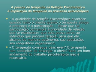 A pessoa do terapeuta na Relação PsicoterápicaA pessoa do terapeuta na Relação Psicoterápica
A implicação do terapeuta no processo psicoterápicoA implicação do terapeuta no processo psicoterápico
 - A qualidade da relação psicoterápica acontece- A qualidade da relação psicoterápica acontece
quando tanto o cliente quanto o terapeuta atingequando tanto o cliente quanto o terapeuta atinge
a presença e a participação – desde que tala presença e a participação – desde que tal
participação contemple a prioridade da relaçãoparticipação contemple a prioridade da relação
que se estabelece: que esta possa servir aoque se estabelece: que esta possa servir ao
indivíduo que procura terapia, para que eleindivíduo que procura terapia, para que ele
alcance de maneira autônoma, sua satisfação,alcance de maneira autônoma, sua satisfação,
seu reequilíbrio organísmico.seu reequilíbrio organísmico.
 -- O terapeuta consegue descrever? O terapeutaO terapeuta consegue descrever? O terapeuta
tem condições de enxergar o óbvio? Para um bomtem condições de enxergar o óbvio? Para um bom
andamento do trabalho psicoterápico isso éandamento do trabalho psicoterápico isso é
necessário.necessário.
 