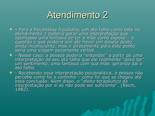 Atendimento 2Atendimento 2
 -- Para a Psicanálise freudiana, um ato falho como este noPara a Psicanálise freudiana, um ato falho como este no
atendimento 3 poderia gerar uma interpretação queatendimento 3 poderia gerar uma interpretação que
apontasse uma fantasia de ter a mãe como esposa – aapontasse uma fantasia de ter a mãe como esposa – a
questão é que poderia sim até haver um desejo deste,questão é que poderia sim até haver um desejo deste,
ainda inconsciente, mas ir diretamente para este pontoainda inconsciente, mas ir diretamente para este ponto
seria uma viagem puramente verbal.seria uma viagem puramente verbal.
 - Nesse caso, a pessoa poderia “entender” a partir de uma- Nesse caso, a pessoa poderia “entender” a partir de uma
interpretação de seu ato falho que ele realmente “deve ter”interpretação de seu ato falho que ele realmente “deve ter”
um sentimento, uma fantasia com sua mãe, gerando daí oum sentimento, uma fantasia com sua mãe, gerando daí o
ato falho.ato falho.
 - Recebendo essa interpretação psicanalítica, a pessoa não- Recebendo essa interpretação psicanalítica, a pessoa não
percebe como foi o caminho – como foi que se chegou atépercebe como foi o caminho – como foi que se chegou até
essa conclusão. Além disso, o “efeito terapêutico daessa conclusão. Além disso, o “efeito terapêutico da
interpretação por si só não pode ser suficiente”. (Reich,interpretação por si só não pode ser suficiente”. (Reich,
1982).1982).
 
