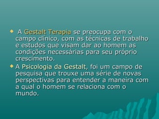  AA Gestalt TerapiaGestalt Terapia se preocupa com ose preocupa com o
campo clínico, com as técnicas de trabalhocampo clínico, com as técnicas de trabalho
e estudos que visam dar ao homem ase estudos que visam dar ao homem as
condições necessárias para seu própriocondições necessárias para seu próprio
crescimento.crescimento.
 AA Psicologia da GestaltPsicologia da Gestalt, foi um campo de, foi um campo de
pesquisa que trouxe uma série de novaspesquisa que trouxe uma série de novas
perspectivas para entender a maneira comperspectivas para entender a maneira com
a qual o homem se relaciona com oa qual o homem se relaciona com o
mundo.mundo.
 