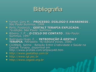 BibliografiaBibliografia
 Yontef, Gary M. -Yontef, Gary M. - PROCESSO, DIÁLOGO E AWARENESSPROCESSO, DIÁLOGO E AWARENESS ,,
São Paulo:Summus, 1998São Paulo:Summus, 1998
 Perls, Frederick -Perls, Frederick - GESTALT TERAPIA EXPLICADAGESTALT TERAPIA EXPLICADA ,,
7a.edição, São Paulo: Summus.7a.edição, São Paulo: Summus.
 Ribeiro, J. P. -Ribeiro, J. P. - O CICLO DO CONTATOO CICLO DO CONTATO , São Paulo:, São Paulo:
Summus, 1997Summus, 1997
 Rodrigues,Hugo, E. –Rodrigues,Hugo, E. – INTRODUÇÃO À GESTALTINTRODUÇÃO À GESTALT
TERAPIATERAPIA, Petrópolis –RJ:Editora Vozes, 2000., Petrópolis –RJ:Editora Vozes, 2000.
 CIORNAI, Selma - Relação Entre Criatividade e Saúde naCIORNAI, Selma - Relação Entre Criatividade e Saúde na
Gestalt Terapia, disponível emGestalt Terapia, disponível em
http://www.profala.com/artpsico40.htmhttp://www.profala.com/artpsico40.htm
 http://www.gestaltsp.com.brhttp://www.gestaltsp.com.br
 http://www.igt.psc.brhttp://www.igt.psc.br
 http://www.cegest.org.brhttp://www.cegest.org.br
 