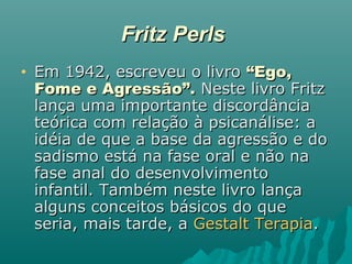 Fritz PerlsFritz Perls
• Em 1942, escreveu o livroEm 1942, escreveu o livro “Ego,“Ego,
Fome e Agressão”.Fome e Agressão”. Neste livro FritzNeste livro Fritz
lança uma importante discordâncialança uma importante discordância
teórica com relação à psicanálise: ateórica com relação à psicanálise: a
idéia de que a base da agressão e doidéia de que a base da agressão e do
sadismo está na fase oral e não nasadismo está na fase oral e não na
fase anal do desenvolvimentofase anal do desenvolvimento
infantil. Também neste livro lançainfantil. Também neste livro lança
alguns conceitos básicos do quealguns conceitos básicos do que
seria, mais tarde, aseria, mais tarde, a Gestalt TerapiaGestalt Terapia..
 