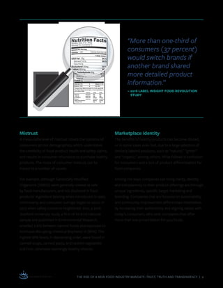 THE RISE OF A NEW FOOD INDUSTRY MANDATE: TRUST, TRUTH AND TRANSPARENCY | 9
Mistrust
A measurable level of mistrust clouds the opinions of
consumers across demographics, which undermines
the credibility of food-product health and safety claims,
and results in consumer reluctance to purchase healthy
products. The roots of consumer mistrust can be
traced to a number of causes.
For example, although Genetically Modified
Organisms (GMOs) were generally viewed as safe
by food manufacturers, and not disclosed in food
products’ ingredient labeling when introduced in 1990,
controversy and consumer outrage began to occur in
2013 when safety concerns heightened. Also, a 2016
Stanford University study, a first-of-its-kind national
sample and published in Environmental Research,
unveiled a link between canned foods and exposure to
hormone-disrupting chemical Bisphenol A (BPA). The
highest BPA levels, in descending order, were found in
canned soups, canned pasta, and canned vegetables
and fruit, otherwise seemingly healthy choices.
“More than one-third of
consumers (37 percent)
would switch brands if
another brand shared
more detailed product
information.”
– 2016 LABEL INSIGHT FOOD REVOLUTION
STUDY
Marketplace Identity
The benefits of healthy products can become diluted,
or in some cases even lost, due to a large selection of
similarly labeled products, such as “natural,” “green”
and “organic,” among others. What follows is confusion
for consumers and a lack of product differentiation for
food companies.
Among the ways companies can bring clarity, identity
and transparency to their product offerings are through
unique ingredients, specific target marketing and
branding. Companies that are focused on sustainability
and community-improvement differentiate themselves
by increasing their authenticity and aligning values with
today’s consumers, who seek companies that offer
more than low-priced better-for-you foods.
 