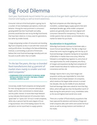 10 | THE RISE OF A NEW FOOD INDUSTRY MANDATE: TRUST, TRUTH AND TRANSPARENCY
Big Food Dilemma
Consumer mistrust of the food system is giving rise to
a number of new marketplace perceptions, trends and
behavior. Among the most prominent is consumers’
growing belief that their food health and safety
priorities would best be met not by the Big Food brands
that have been relied on, in many cases for generations,
but rather by smaller brands.
A large and growing number of consumers are branding
Big Food companies as less in tune with their voices and
overly profit-driven. According to the Natural Marketing
Institute, a commanding 72 percent of Americans
believe that most food and beverage manufacturers are
focused on profit rather than on health.
Conversely, smaller food companies are being lauded
for their strong devotion to consumer advocacy and
health, and for their commitment to shared values
and the public interest. A recent New Hope Network
survey indicates that 67 percent of consumers had a
“great deal” or “quite a lot” of trust in small companies,
while only 21 percent had the same degree of trust
in big businesses. One of the leading reasons for this
perception can be traced back to supply systems.
“In the last five years, the top 10 branded
food manufacturers lost 4.3 percent of
market share mainly to smaller and mid-
sized companies.”
– COMPANIES STEP UP EFFORTS TO REVEAL MORE
DETAILS ON FOOD YOU EAT, THE WALL STREET
JOURNAL, MARCH 13, 2016
Big Food companies are often laboring under
monolithic, outdated legacy supply systems that were
developed decades ago, while smaller companies’
systems are generally newer and more aligned with
consumers’ demand for transparency. The result is
nimble systems that can better accommodate the rising
market for better-for-you foods.
Acceleration in Acquisitions
While Big Food brands continue to dominate sales, a
recent Fortune Special Report: The War on Big Food
shows that some may be struggling, with the top 25 US
food and beverage companies having lost an equivalent
of $18 billion in market share since 2009. What has
followed is a strengthening migration to, and a host of
new opportunities for, small companies, and a flurry
of mergers and acquisitions by Big Food companies of
smaller brands that allows for market entry with more
convenience and less risk.
Dealogic reports that in 2015, food merger and
acquisition activity was responsible for more than
$116 billion worth of deals between US companies,
which stands as the largest dollar amount in at least
two decades. Also, by the middle of 2016, disclosed
food and beverage deals were valued at more than $43
billion, which although less than the $74 billion worth of
deals during the same period in 2015, nonetheless ranks
as the second-highest level overall since 2008.
There are a number of food-industry acquisitions that
have captured the attention and interest of large and
small companies alike, both within and outside the food
sector, as well as among investors and members of
the media.
Each year, food brands launch better-for-you products that gain both significant consumer
traction and loyalty as well as brand awareness.
 
