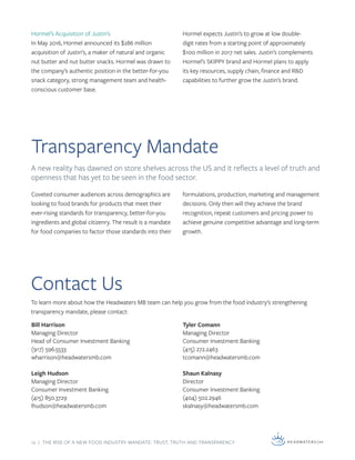 12 | THE RISE OF A NEW FOOD INDUSTRY MANDATE: TRUST, TRUTH AND TRANSPARENCY
Transparency Mandate
Contact Us
To learn more about how the Headwaters MB team can help you grow from the food industry’s strengthening
transparency mandate, please contact:
Hormel’s Acquisition of Justin’s
In May 2016, Hormel announced its $286 million
acquisition of Justin’s, a maker of natural and organic
nut butter and nut butter snacks. Hormel was drawn to
the company’s authentic position in the better-for-you
snack category, strong management team and health-
conscious customer base.
Bill Harrison
Managing Director
Head of Consumer Investment Banking
(917) 596.5533
wharrison@headwatersmb.com
Leigh Hudson
Managing Director
Consumer Investment Banking
(415) 850.3729
lhudson@headwatersmb.com
Tyler Comann
Managing Director
Consumer Investment Banking
(415) 272.2463
tcomann@headwatersmb.com
Shaun Kalnasy
Director
Consumer Investment Banking
(404) 502.2946
skalnasy@headwatersmb.com
Coveted consumer audiences across demographics are
looking to food brands for products that meet their
ever-rising standards for transparency, better-for-you
ingredients and global citizenry. The result is a mandate
for food companies to factor those standards into their
formulations, production, marketing and management
decisions. Only then will they achieve the brand
recognition, repeat customers and pricing power to
achieve genuine competitive advantage and long-term
growth.
Hormel expects Justin’s to grow at low double-
digit rates from a starting point of approximately
$100 million in 2017 net sales. Justin’s complements
Hormel’s SKIPPY brand and Hormel plans to apply
its key resources, supply chain, finance and R&D
capabilities to further grow the Justin’s brand.
A new reality has dawned on store shelves across the US and it reflects a level of truth and
openness that has yet to be seen in the food sector.
 