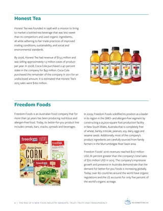 6 | THE RISE OF A NEW FOOD INDUSTRY MANDATE: TRUST, TRUTH AND TRANSPARENCY
In 2009, Freedom Foods solidified its position as a leader
in its region in the GMO- and allergen-free segment by
constructing a 25,000-square foot production facility
in New South Wales, Australia that is completely free
of wheat, barley, triticale, peanuts, soy, dairy, eggs and
sesame seeds. Additionally, most of the company’s
product ingredients are carefully sourced from family
farmers in the Murrumbidgee River basin area.
Freedom Foods’ 2016 revenues reached $127 million
USD, 81 percent greater than the company’s total sales
of $70 million USD in 2015. The company’s impressive
growth and presence in Australia demonstrate that the
demand for better-for-you foods is increasing globally.
Today, over 80 countries around the world have organic
regulations and the US accounts for only five percent of
the world’s organic acreage.
Honest Tea was founded in 1998 with a mission to bring
to market a bottled-tea beverage that was less sweet
than its competitors and used organic ingredients,
all while adhering to fair trade practices of improved
trading conditions, sustainability, and social and
environmental standards.
By 2006, Honest Tea had revenue of $13.5 million and
was selling approximately 1.5 million cases of product
per year. In 2008, Coca-Cola purchased a 40 percent
stake in the company for $43 million. Coca-Cola
purchased the remainder of the company in 2011 for an
undisclosed amount. It is estimated that Honest Tea’s
2015 sales were $160 million.
Freedom Foods is an Australian food company that for
more than 30 years has been producing nutritious and
allergen-free food. Today, its better-for-you product line
includes cereals, bars, snacks, spreads and beverages.
Honest Tea
Freedom Foods
 