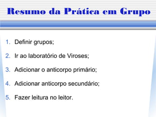 Resumo da Prática em Grupo
1. Definir grupos;
2. Ir ao laboratório de Viroses;
3. Adicionar o anticorpo primário;
4. Adicionar anticorpo secundário;
5. Fazer leitura no leitor.
 
