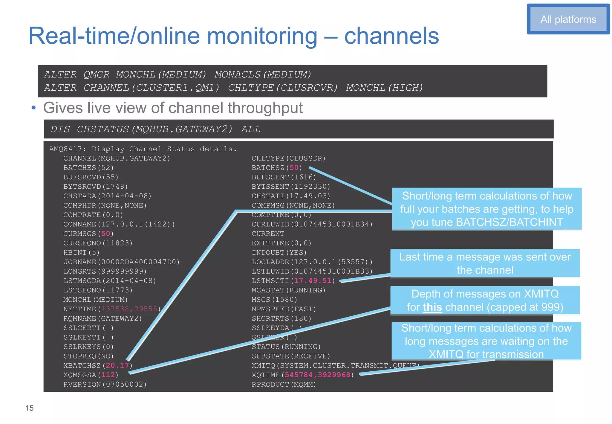 15
Real-time/online monitoring – channels
• Gives live view of channel throughput
ALTER QMGR MONCHL(MEDIUM) MONACLS(MEDIUM)
ALTER CHANNEL(CLUSTER1.QM1) CHLTYPE(CLUSRCVR) MONCHL(HIGH)
AMQ8417: Display Channel Status details.
CHANNEL(MQHUB.GATEWAY2) CHLTYPE(CLUSSDR)
BATCHES(52) BATCHSZ(50)
BUFSRCVD(55) BUFSSENT(1616)
BYTSRCVD(1748) BYTSSENT(1192330)
CHSTADA(2014-04-08) CHSTATI(17.49.03)
COMPHDR(NONE,NONE) COMPMSG(NONE,NONE)
COMPRATE(0,0) COMPTIME(0,0)
CONNAME(127.0.0.1(1422)) CURLUWID(0107445310001B34)
CURMSGS(50) CURRENT
CURSEQNO(11823) EXITTIME(0,0)
HBINT(5) INDOUBT(YES)
JOBNAME(00002DA4000047D0) LOCLADDR(127.0.0.1(53557))
LONGRTS(999999999) LSTLUWID(0107445310001B33)
LSTMSGDA(2014-04-08) LSTMSGTI(17.49.51)
LSTSEQNO(11773) MCASTAT(RUNNING)
MONCHL(MEDIUM) MSGS(1580)
NETTIME(137538,29555) NPMSPEED(FAST)
RQMNAME(GATEWAY2) SHORTRTS(180)
SSLCERTI( ) SSLKEYDA( )
SSLKEYTI( ) SSLPEER( )
SSLRKEYS(0) STATUS(RUNNING)
STOPREQ(NO) SUBSTATE(RECEIVE)
XBATCHSZ(20,17) XMITQ(SYSTEM.CLUSTER.TRANSMIT.QUEUE)
XQMSGSA(112) XQTIME(545784,3929968)
RVERSION(07050002) RPRODUCT(MQMM)
DIS CHSTATUS(MQHUB.GATEWAY2) ALL
Short/long term calculations of how
full your batches are getting, to help
you tune BATCHSZ/BATCHINT
Last time a message was sent over
the channel
Depth of messages on XMITQ
for this channel (capped at 999)
Short/long term calculations of how
long messages are waiting on the
XMITQ for transmission
1
All platforms
 