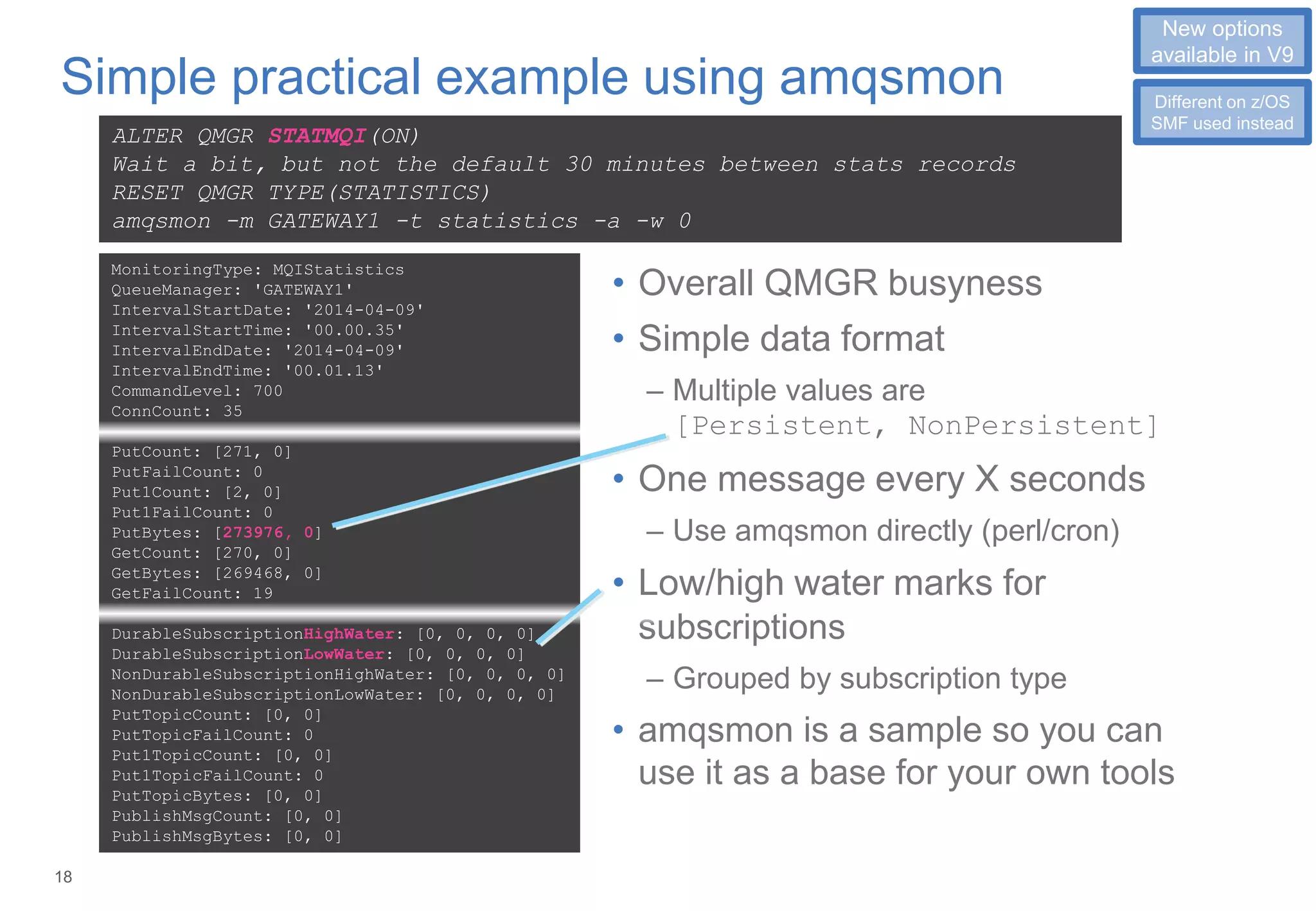 18
Simple practical example using amqsmon
• Overall QMGR busyness
• Simple data format
– Multiple values are
[Persistent, NonPersistent]
• One message every X seconds
– Use amqsmon directly (perl/cron)
• Low/high water marks for
subscriptions
– Grouped by subscription type
• amqsmon is a sample so you can
use it as a base for your own tools
ALTER QMGR STATMQI(ON)
Wait a bit, but not the default 30 minutes between stats records
RESET QMGR TYPE(STATISTICS)
amqsmon -m GATEWAY1 -t statistics -a -w 0
MonitoringType: MQIStatistics
QueueManager: 'GATEWAY1'
IntervalStartDate: '2014-04-09'
IntervalStartTime: '00.00.35'
IntervalEndDate: '2014-04-09'
IntervalEndTime: '00.01.13'
CommandLevel: 700
ConnCount: 35
PutCount: [271, 0]
PutFailCount: 0
Put1Count: [2, 0]
Put1FailCount: 0
PutBytes: [273976, 0]
GetCount: [270, 0]
GetBytes: [269468, 0]
GetFailCount: 19
DurableSubscriptionHighWater: [0, 0, 0, 0]
DurableSubscriptionLowWater: [0, 0, 0, 0]
NonDurableSubscriptionHighWater: [0, 0, 0, 0]
NonDurableSubscriptionLowWater: [0, 0, 0, 0]
PutTopicCount: [0, 0]
PutTopicFailCount: 0
Put1TopicCount: [0, 0]
Put1TopicFailCount: 0
PutTopicBytes: [0, 0]
PublishMsgCount: [0, 0]
PublishMsgBytes: [0, 0]
1
New options
available in V9
Different on z/OS
SMF used instead
 