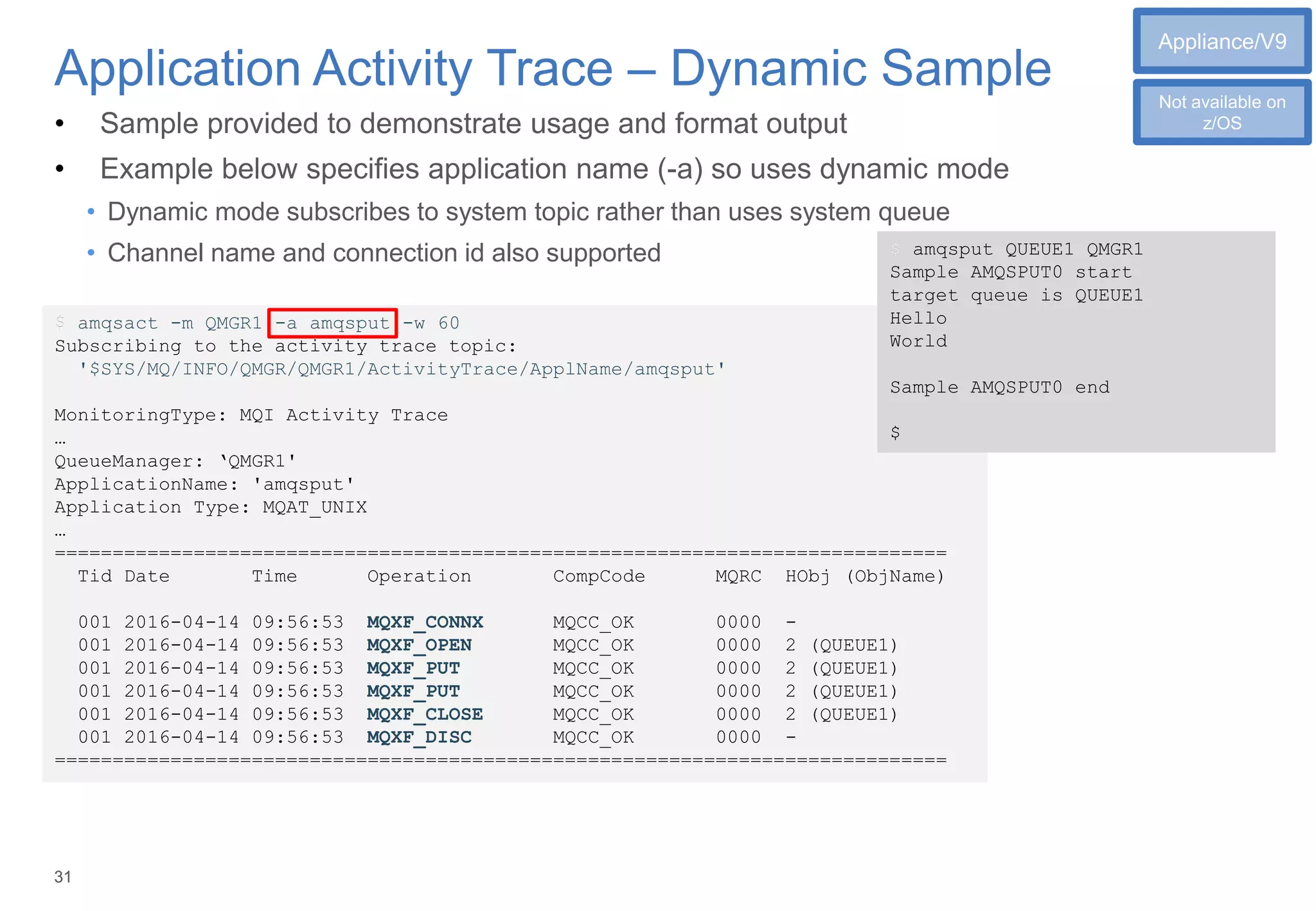 3131
Application Activity Trace – Dynamic Sample
$ amqsact -m QMGR1 -a amqsput -w 60
Subscribing to the activity trace topic:
'$SYS/MQ/INFO/QMGR/QMGR1/ActivityTrace/ApplName/amqsput'
MonitoringType: MQI Activity Trace
…
QueueManager: ‘QMGR1'
ApplicationName: 'amqsput'
Application Type: MQAT_UNIX
…
=============================================================================
Tid Date Time Operation CompCode MQRC HObj (ObjName)
001 2016-04-14 09:56:53 MQXF_CONNX MQCC_OK 0000 -
001 2016-04-14 09:56:53 MQXF_OPEN MQCC_OK 0000 2 (QUEUE1)
001 2016-04-14 09:56:53 MQXF_PUT MQCC_OK 0000 2 (QUEUE1)
001 2016-04-14 09:56:53 MQXF_PUT MQCC_OK 0000 2 (QUEUE1)
001 2016-04-14 09:56:53 MQXF_CLOSE MQCC_OK 0000 2 (QUEUE1)
001 2016-04-14 09:56:53 MQXF_DISC MQCC_OK 0000 -
=============================================================================
• Sample provided to demonstrate usage and format output
• Example below specifies application name (-a) so uses dynamic mode
• Dynamic mode subscribes to system topic rather than uses system queue
• Channel name and connection id also supported $ amqsput QUEUE1 QMGR1
Sample AMQSPUT0 start
target queue is QUEUE1
Hello
World
Sample AMQSPUT0 end
$
$
$
Appliance/V9
Not available on
z/OS
 