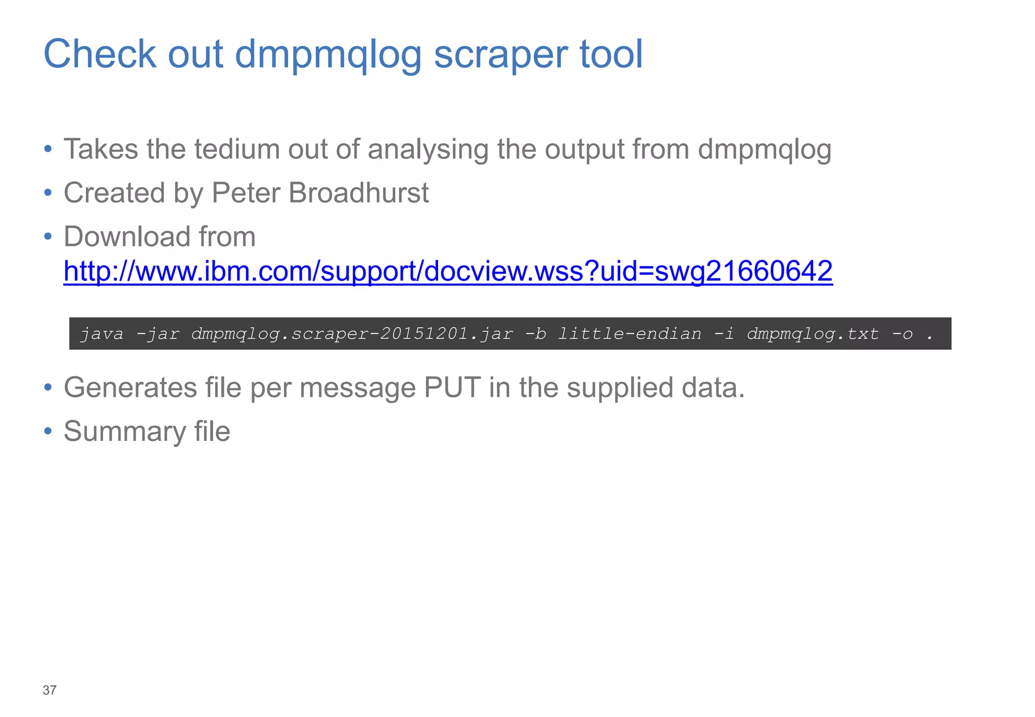37
Check out dmpmqlog scraper tool
• Takes the tedium out of analysing the output from dmpmqlog
• Created by Peter Broadhurst
• Download from
http://www.ibm.com/support/docview.wss?uid=swg21660642
• Generates file per message PUT in the supplied data.
• Summary file
java -jar dmpmqlog.scraper-20151201.jar -b little-endian -i dmpmqlog.txt -o .
3
 